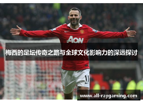 梅西的足坛传奇之路与全球文化影响力的深远探讨