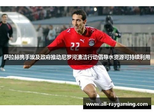 萨拉赫携手埃及政府推动尼罗河清洁行动倡导水资源可持续利用