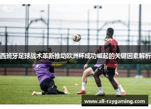 西班牙足球战术革新推动欧洲杯成功崛起的关键因素解析