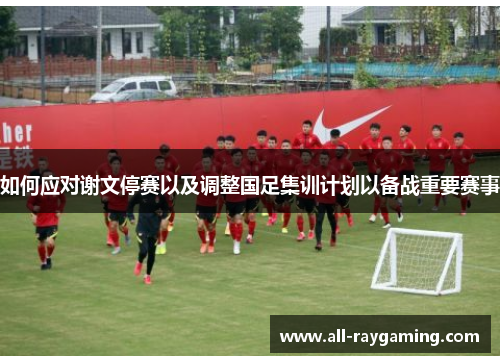 如何应对谢文停赛以及调整国足集训计划以备战重要赛事