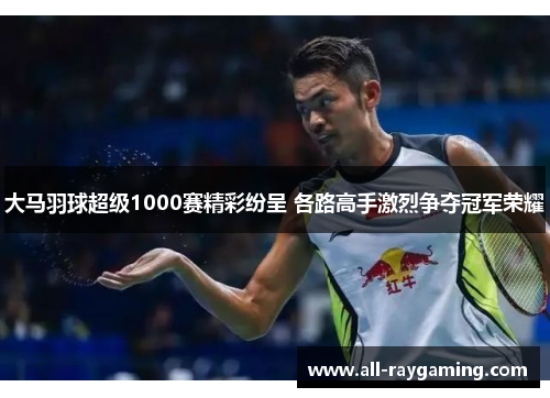 大马羽球超级1000赛精彩纷呈 各路高手激烈争夺冠军荣耀