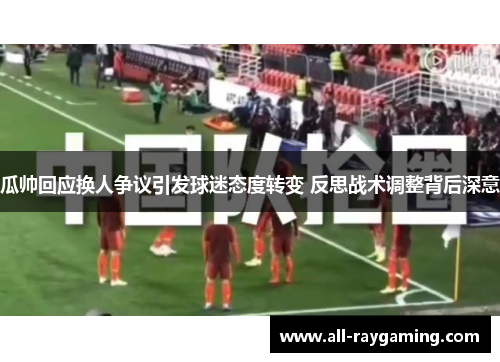 瓜帅回应换人争议引发球迷态度转变 反思战术调整背后深意