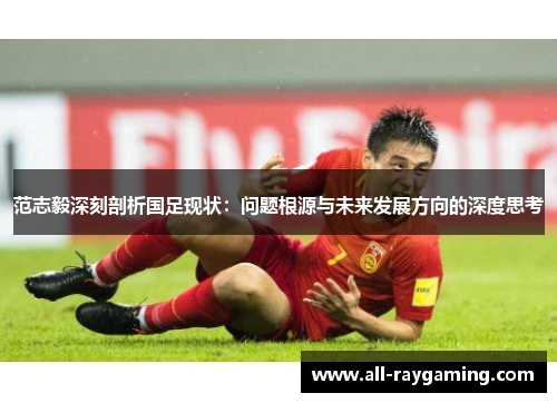 范志毅深刻剖析国足现状：问题根源与未来发展方向的深度思考