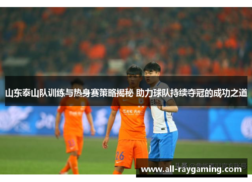山东泰山队训练与热身赛策略揭秘 助力球队持续夺冠的成功之道