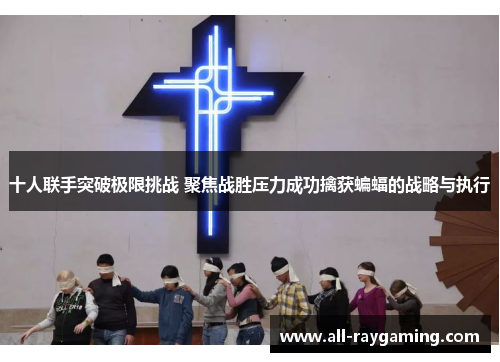 十人联手突破极限挑战 聚焦战胜压力成功擒获蝙蝠的战略与执行