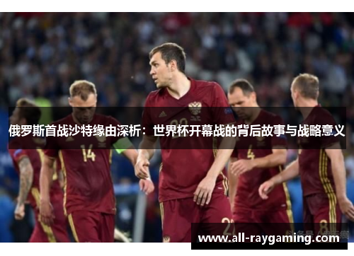 俄罗斯首战沙特缘由深析：世界杯开幕战的背后故事与战略意义