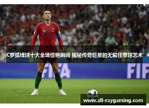 C罗弧线球十大全场惊艳瞬间 揭秘传奇巨星的无解任意球艺术