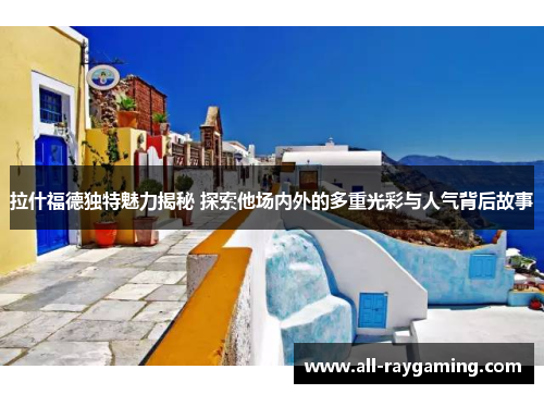 拉什福德独特魅力揭秘 探索他场内外的多重光彩与人气背后故事