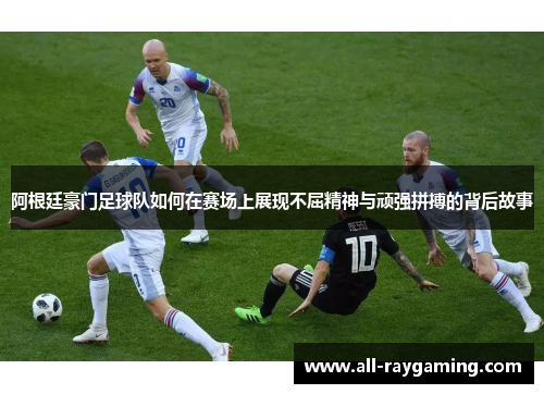 阿根廷豪门足球队如何在赛场上展现不屈精神与顽强拼搏的背后故事