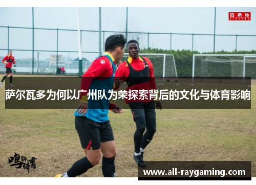 萨尔瓦多为何以广州队为荣探索背后的文化与体育影响