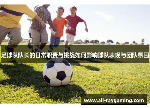 足球队队长的日常职责与挑战如何影响球队表现与团队氛围 足球队队长的日常职责与挑战如何影响球队表现与团队氛围