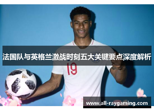 法国队与英格兰激战时刻五大关键要点深度解析 法国队与英格兰激战时刻五大关键要点深度解析