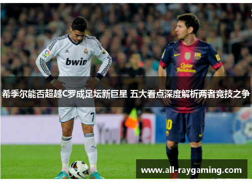 希季尔能否超越C罗成足坛新巨星 五大看点深度解析两者竞技之争 希季尔能否超越C罗成足坛新巨星 五大看点深度解析两者竞技之争