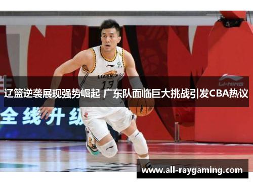 辽篮逆袭展现强势崛起 广东队面临巨大挑战引发CBA热议