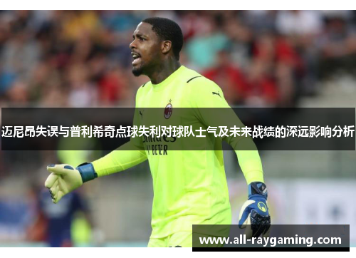 迈尼昂失误与普利希奇点球失利对球队士气及未来战绩的深远影响分析