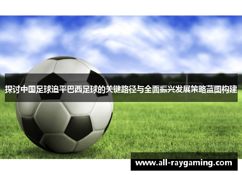 探讨中国足球追平巴西足球的关键路径与全面振兴发展策略蓝图构建 探讨中国足球追平巴西足球的关键路径与全面振兴发展策略蓝图构建