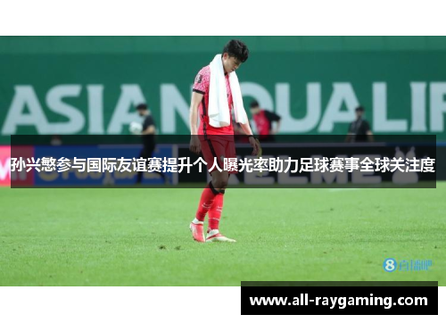 孙兴慜参与国际友谊赛提升个人曝光率助力足球赛事全球关注度 孙兴慜参与国际友谊赛提升个人曝光率助力足球赛事全球关注度